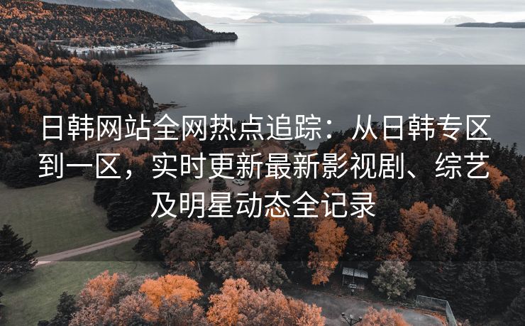 日韩网站全网热点追踪：从日韩专区到一区，实时更新最新影视剧、综艺及明星动态全记录