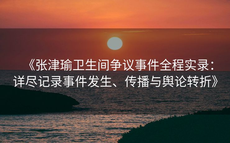 《张津瑜卫生间争议事件全程实录：详尽记录事件发生、传播与舆论转折》