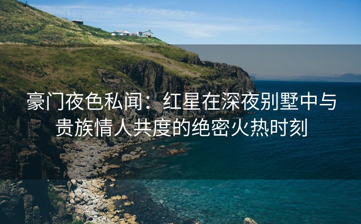 豪门夜色私闻：红星在深夜别墅中与贵族情人共度的绝密火热时刻