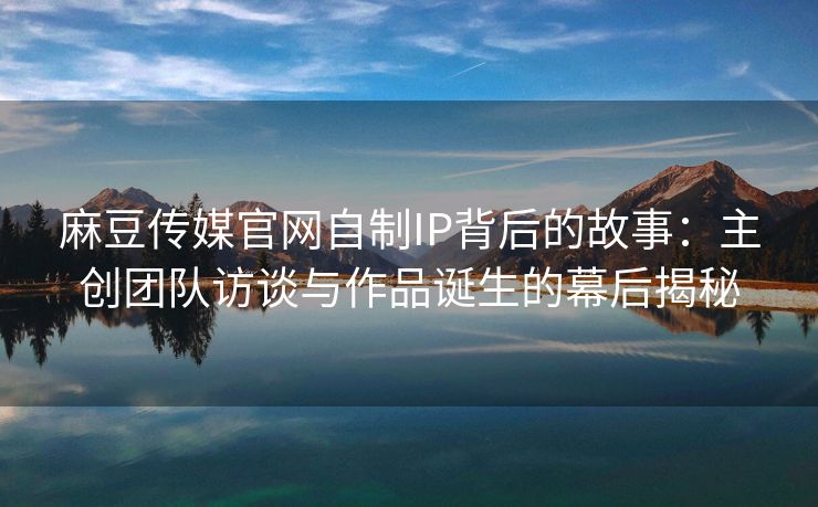 麻豆传媒官网自制IP背后的故事：主创团队访谈与作品诞生的幕后揭秘