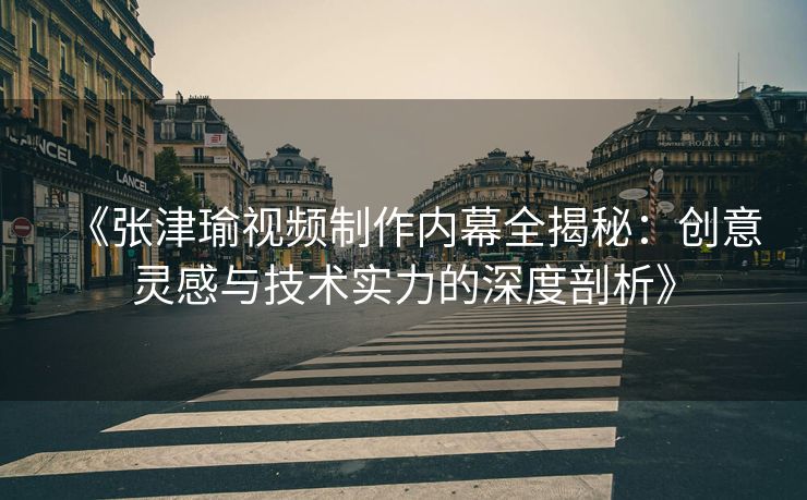 《张津瑜视频制作内幕全揭秘：创意灵感与技术实力的深度剖析》