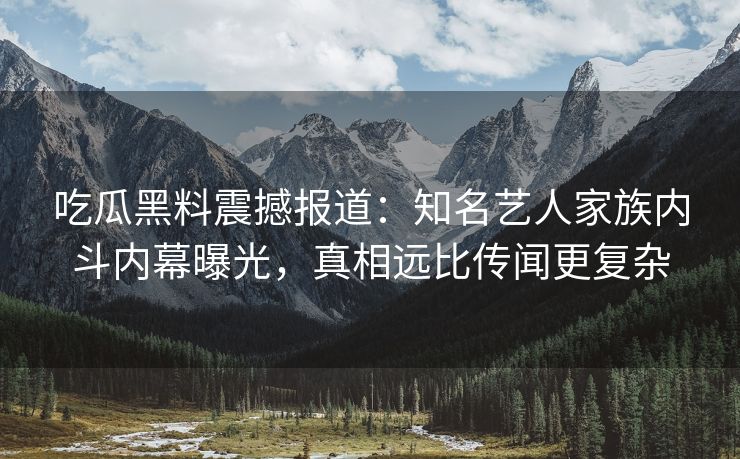 吃瓜黑料震撼报道：知名艺人家族内斗内幕曝光，真相远比传闻更复杂