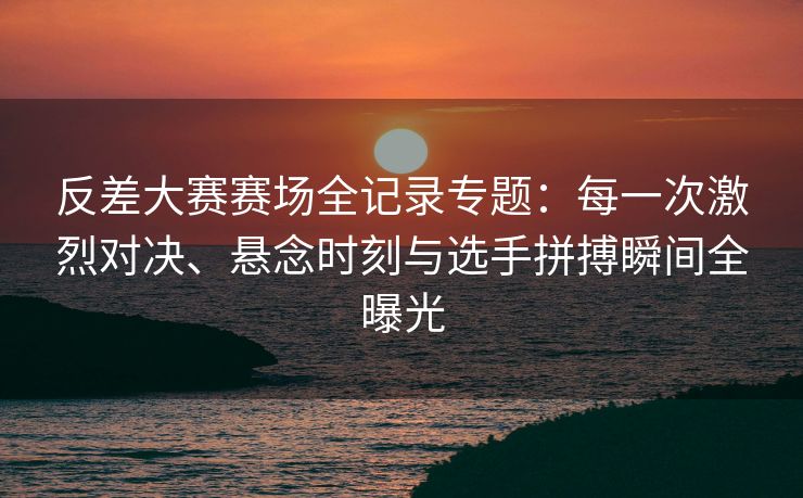 反差大赛赛场全记录专题：每一次激烈对决、悬念时刻与选手拼搏瞬间全曝光