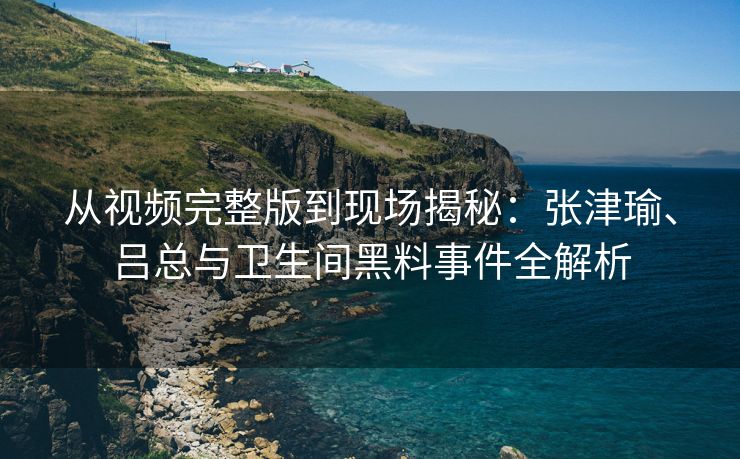 从视频完整版到现场揭秘：张津瑜、吕总与卫生间黑料事件全解析