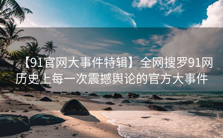【91官网大事件特辑】全网搜罗91网历史上每一次震撼舆论的官方大事件