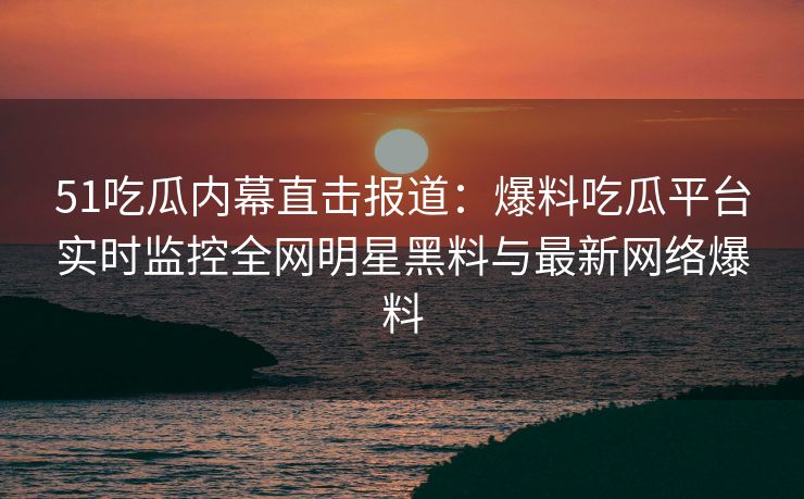 51吃瓜内幕直击报道：爆料吃瓜平台实时监控全网明星黑料与最新网络爆料