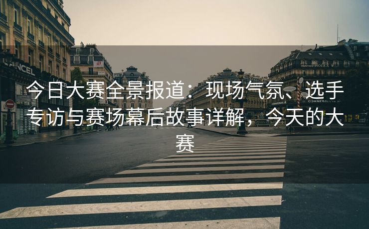 今日大赛全景报道：现场气氛、选手专访与赛场幕后故事详解，今天的大赛