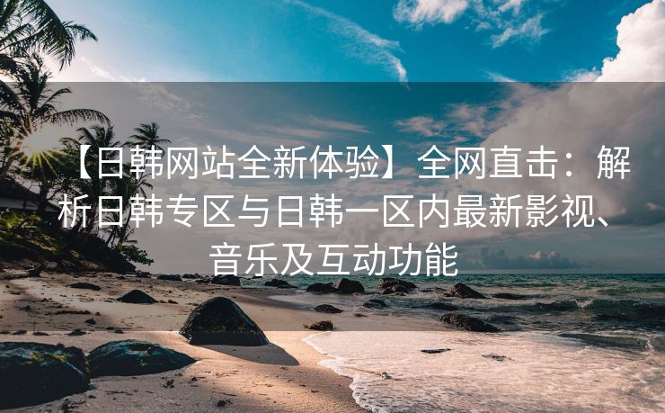 【日韩网站全新体验】全网直击：解析日韩专区与日韩一区内最新影视、音乐及互动功能