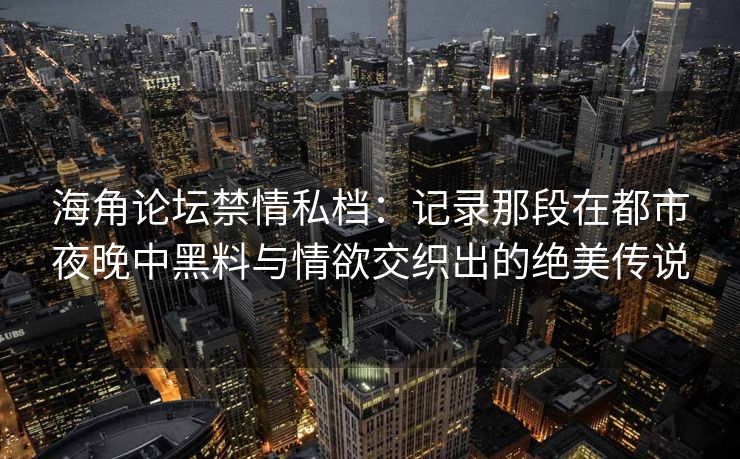 海角论坛禁情私档：记录那段在都市夜晚中黑料与情欲交织出的绝美传说