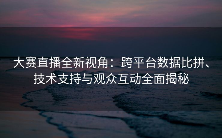 大赛直播全新视角：跨平台数据比拼、技术支持与观众互动全面揭秘