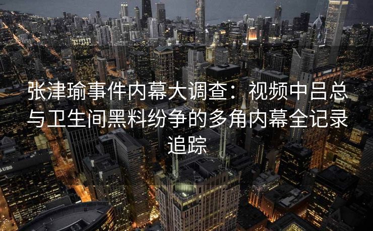 张津瑜事件内幕大调查：视频中吕总与卫生间黑料纷争的多角内幕全记录追踪
