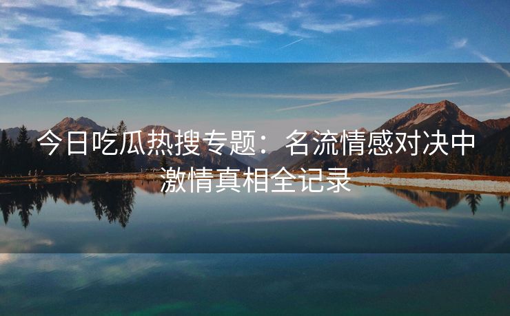 今日吃瓜热搜专题：名流情感对决中激情真相全记录