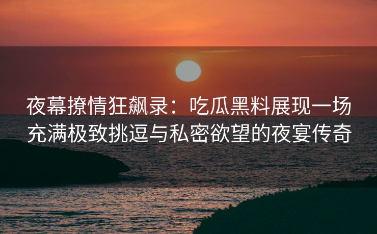 夜幕撩情狂飙录：吃瓜黑料展现一场充满极致挑逗与私密欲望的夜宴传奇