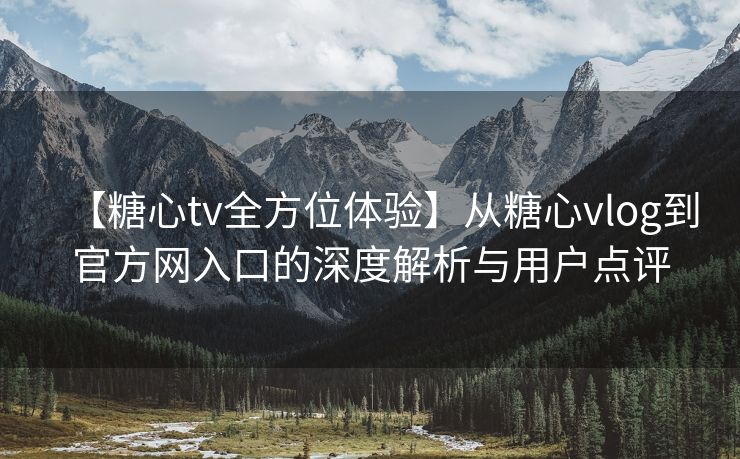 【糖心tv全方位体验】从糖心vlog到官方网入口的深度解析与用户点评