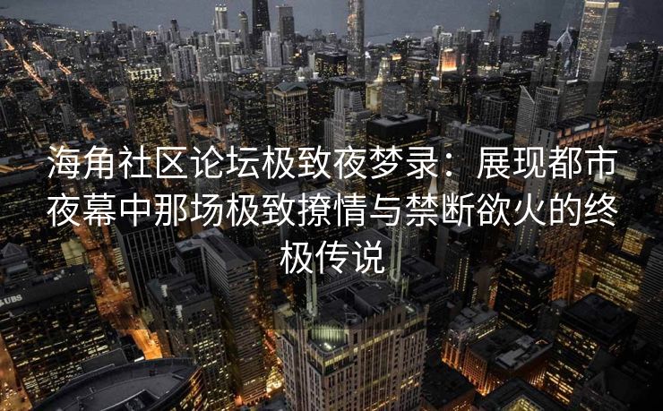 海角社区论坛极致夜梦录：展现都市夜幕中那场极致撩情与禁断欲火的终极传说