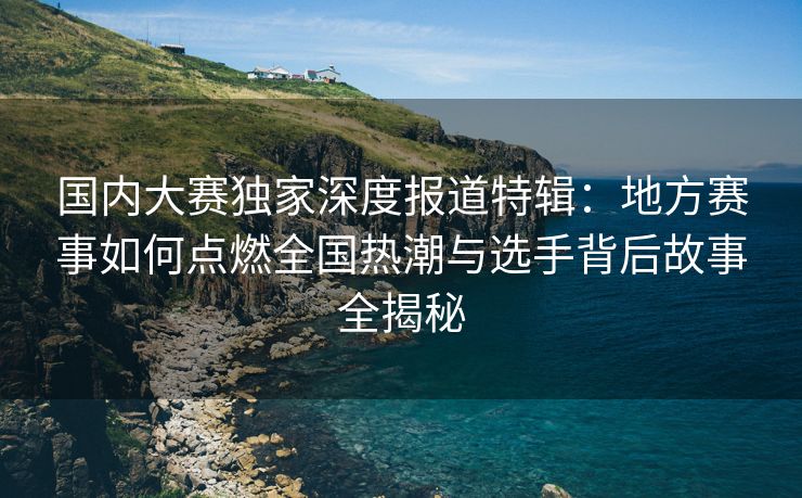 国内大赛独家深度报道特辑：地方赛事如何点燃全国热潮与选手背后故事全揭秘