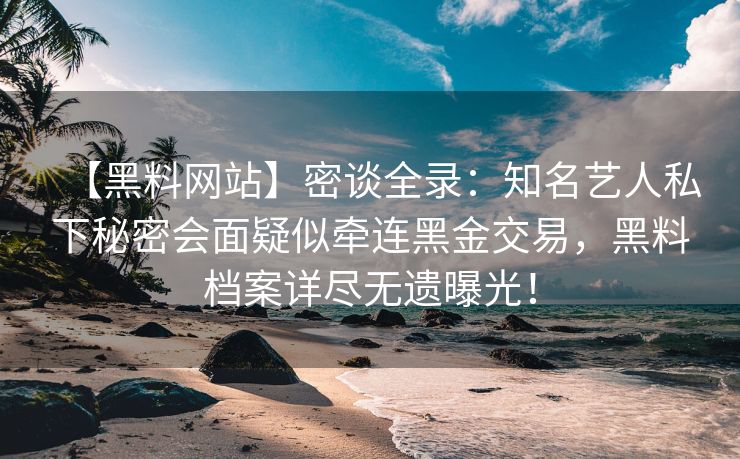 【黑料网站】密谈全录：知名艺人私下秘密会面疑似牵连黑金交易，黑料档案详尽无遗曝光！