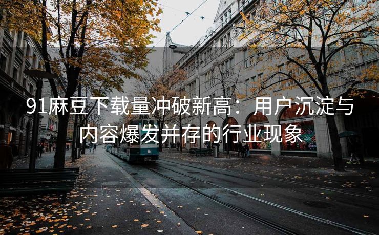 91麻豆下载量冲破新高：用户沉淀与内容爆发并存的行业现象