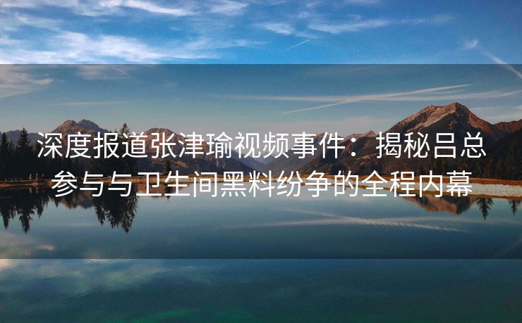 深度报道张津瑜视频事件：揭秘吕总参与与卫生间黑料纷争的全程内幕
