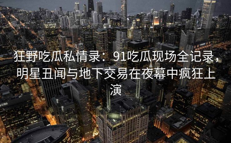 狂野吃瓜私情录：91吃瓜现场全记录，明星丑闻与地下交易在夜幕中疯狂上演