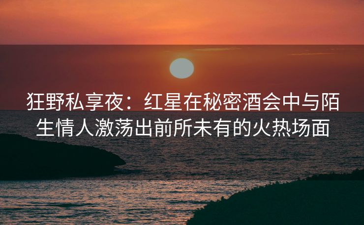 狂野私享夜：红星在秘密酒会中与陌生情人激荡出前所未有的火热场面