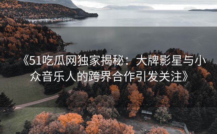 《51吃瓜网独家揭秘：大牌影星与小众音乐人的跨界合作引发关注》