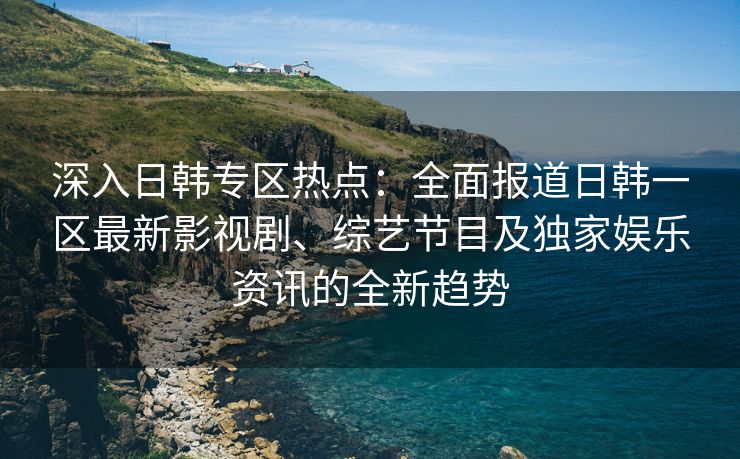 深入日韩专区热点：全面报道日韩一区最新影视剧、综艺节目及独家娱乐资讯的全新趋势