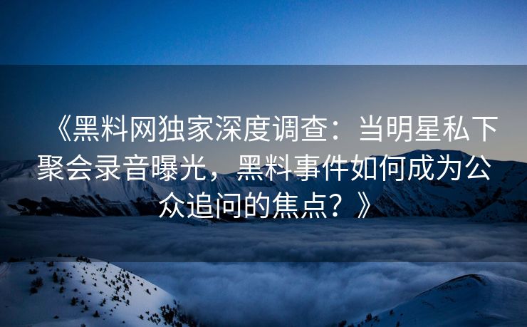 《黑料网独家深度调查：当明星私下聚会录音曝光，黑料事件如何成为公众追问的焦点？》