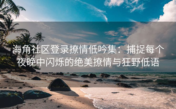 海角社区登录撩情低吟集：捕捉每个夜晚中闪烁的绝美撩情与狂野低语