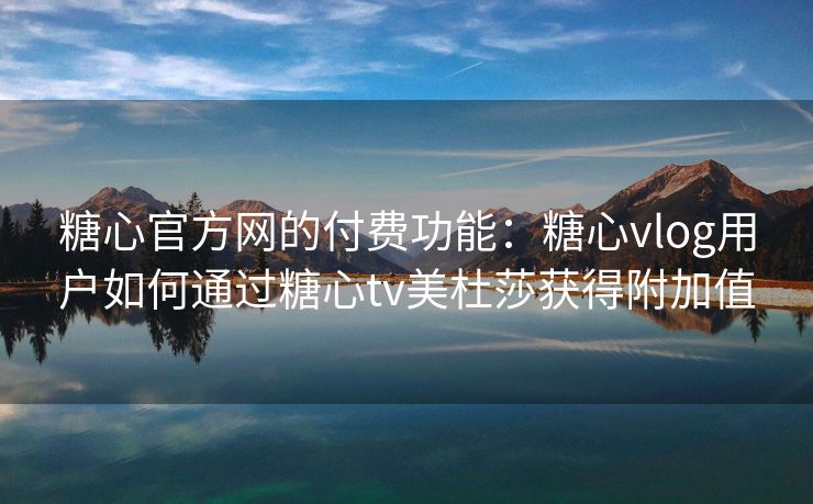 糖心官方网的付费功能：糖心vlog用户如何通过糖心tv美杜莎获得附加值