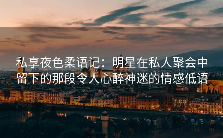 私享夜色柔语记：明星在私人聚会中留下的那段令人心醉神迷的情感低语