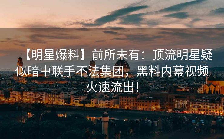 【明星爆料】前所未有：顶流明星疑似暗中联手不法集团，黑料内幕视频火速流出！