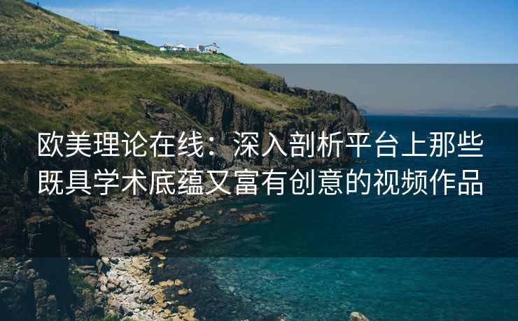 欧美理论在线：深入剖析平台上那些既具学术底蕴又富有创意的视频作品