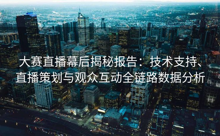 大赛直播幕后揭秘报告：技术支持、直播策划与观众互动全链路数据分析