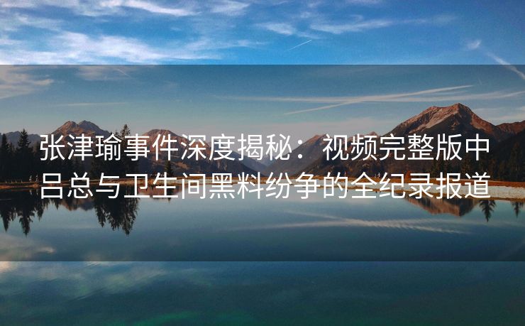 张津瑜事件深度揭秘：视频完整版中吕总与卫生间黑料纷争的全纪录报道