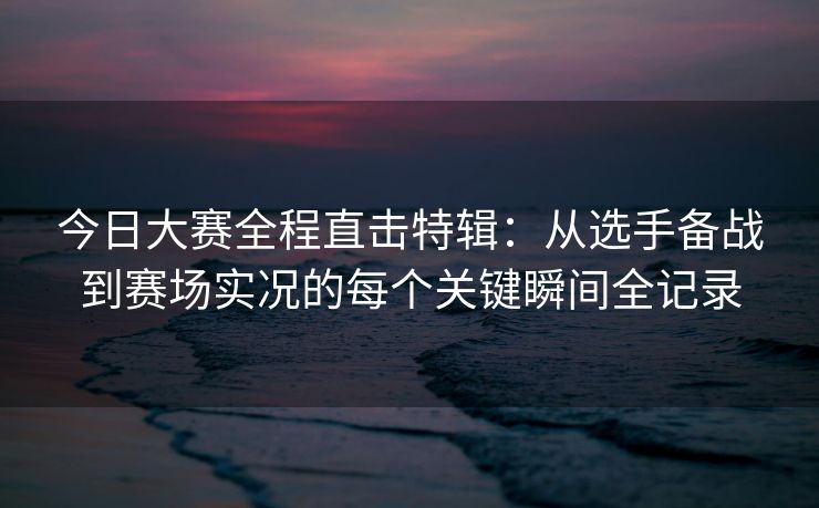 今日大赛全程直击特辑：从选手备战到赛场实况的每个关键瞬间全记录