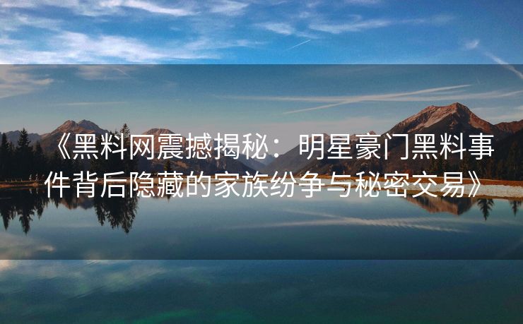 《黑料网震撼揭秘：明星豪门黑料事件背后隐藏的家族纷争与秘密交易》