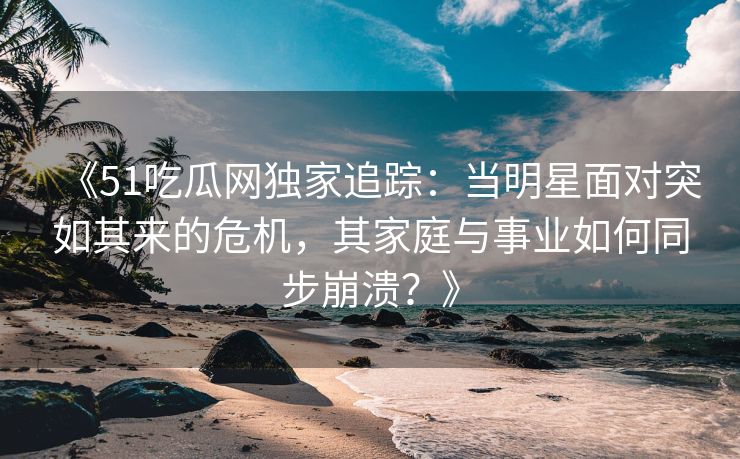 《51吃瓜网独家追踪：当明星面对突如其来的危机，其家庭与事业如何同步崩溃？》