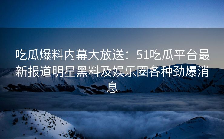 吃瓜爆料内幕大放送：51吃瓜平台最新报道明星黑料及娱乐圈各种劲爆消息