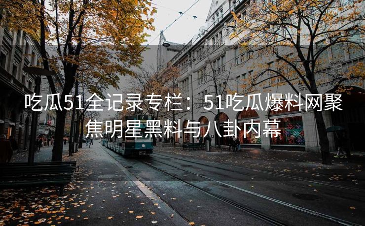 吃瓜51全记录专栏：51吃瓜爆料网聚焦明星黑料与八卦内幕