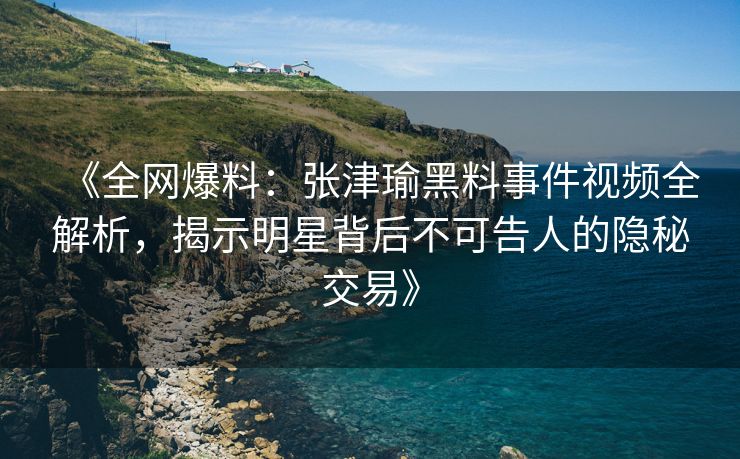 《全网爆料：张津瑜黑料事件视频全解析，揭示明星背后不可告人的隐秘交易》
