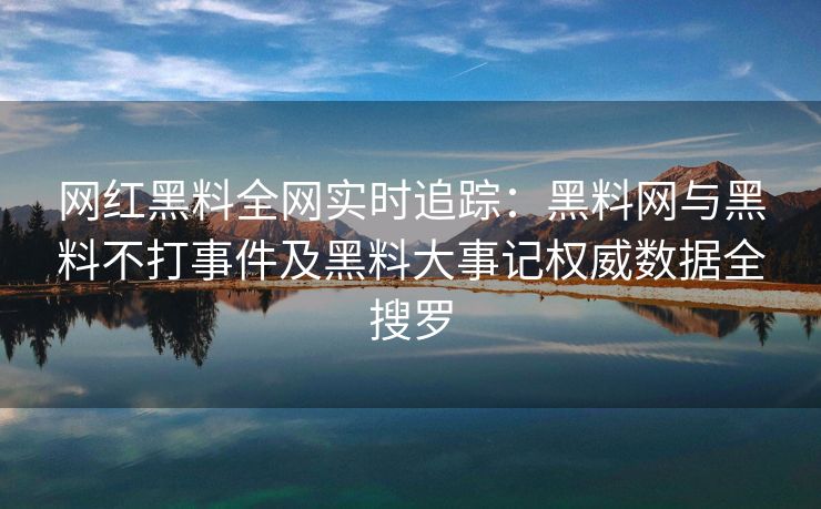 网红黑料全网实时追踪：黑料网与黑料不打事件及黑料大事记权威数据全搜罗