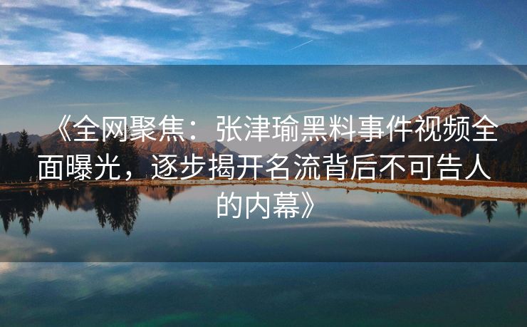 《全网聚焦：张津瑜黑料事件视频全面曝光，逐步揭开名流背后不可告人的内幕》