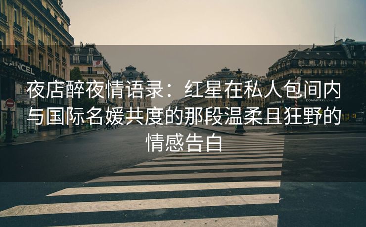 夜店醉夜情语录：红星在私人包间内与国际名媛共度的那段温柔且狂野的情感告白