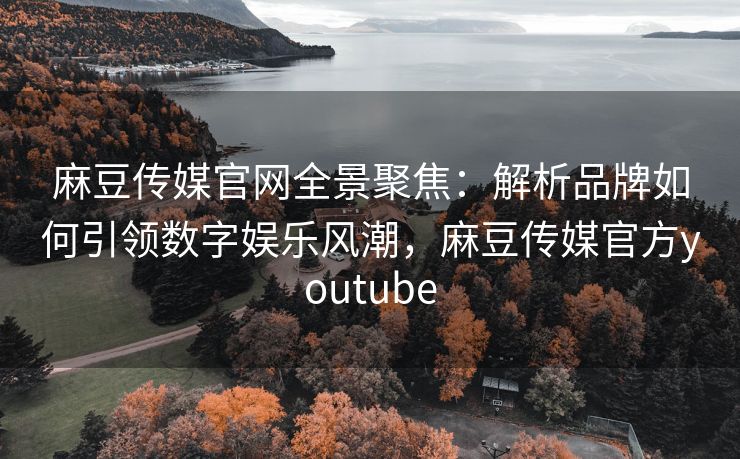 麻豆传媒官网全景聚焦：解析品牌如何引领数字娱乐风潮，麻豆传媒官方youtube