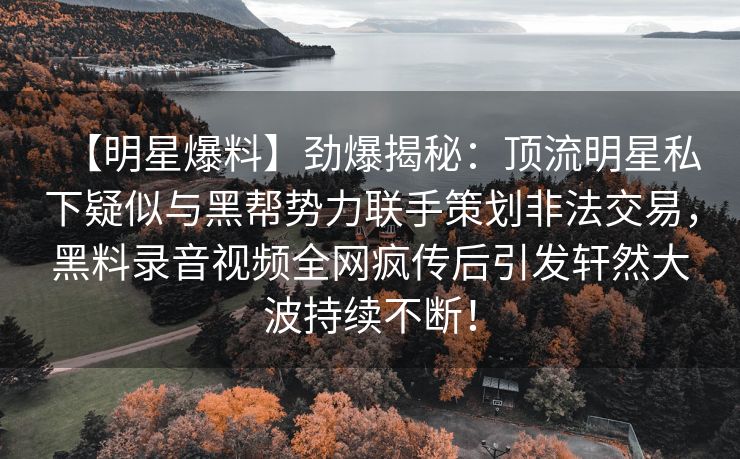 【明星爆料】劲爆揭秘：顶流明星私下疑似与黑帮势力联手策划非法交易，黑料录音视频全网疯传后引发轩然大波持续不断！