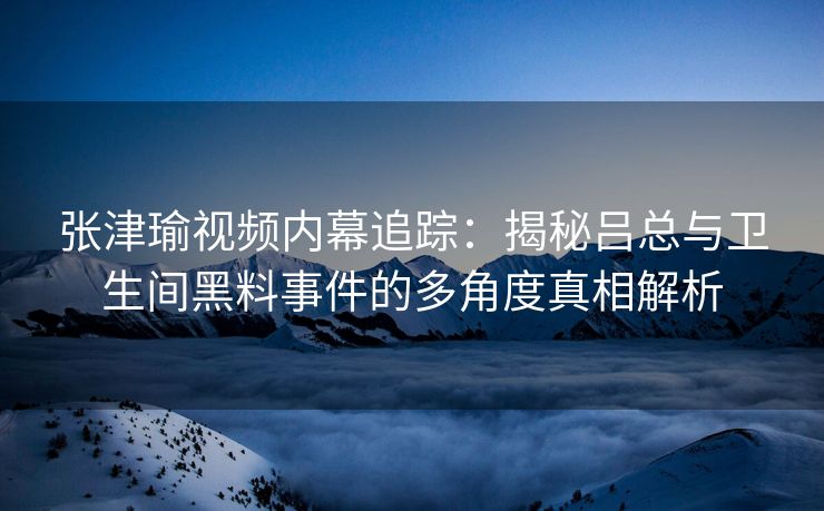 张津瑜视频内幕追踪：揭秘吕总与卫生间黑料事件的多角度真相解析