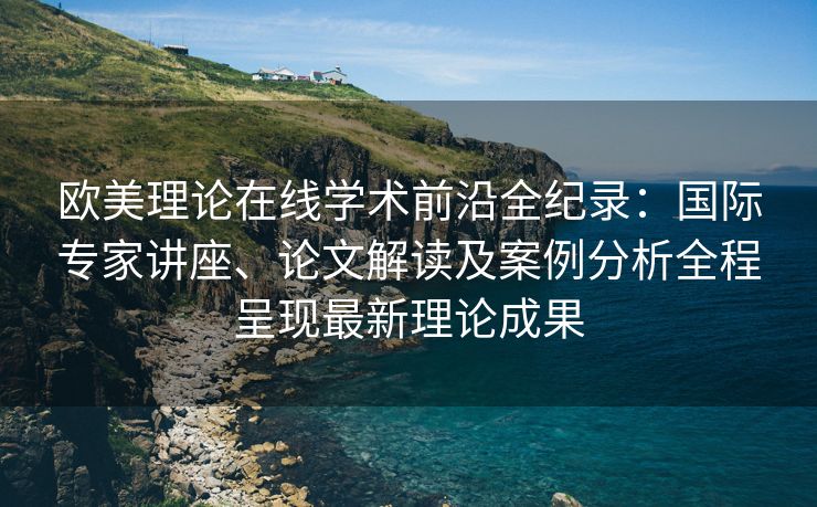 欧美理论在线学术前沿全纪录：国际专家讲座、论文解读及案例分析全程呈现最新理论成果