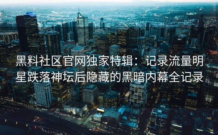 黑料社区官网独家特辑：记录流量明星跌落神坛后隐藏的黑暗内幕全记录
