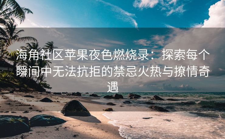海角社区苹果夜色燃烧录：探索每个瞬间中无法抗拒的禁忌火热与撩情奇遇